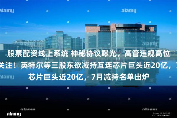股票配资线上系统 神秘协议曝光，高管违规高位减持，引交易所关注！英特尔等三股东欲减持互连芯片巨头近20亿，7月减持名单出炉