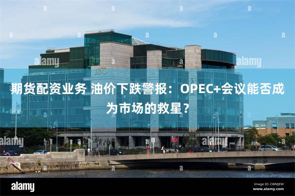期货配资业务 油价下跌警报：OPEC+会议能否成为市场的救星？