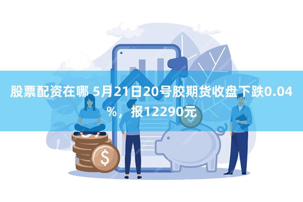 股票配资在哪 5月21日20号胶期货收盘下跌0.04%，报12290元