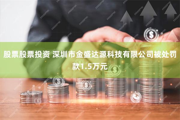 股票股票投资 深圳市金盛达源科技有限公司被处罚款1.5万元