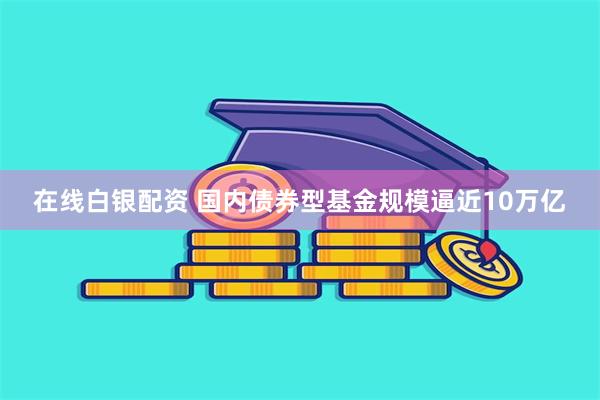 在线白银配资 国内债券型基金规模逼近10万亿