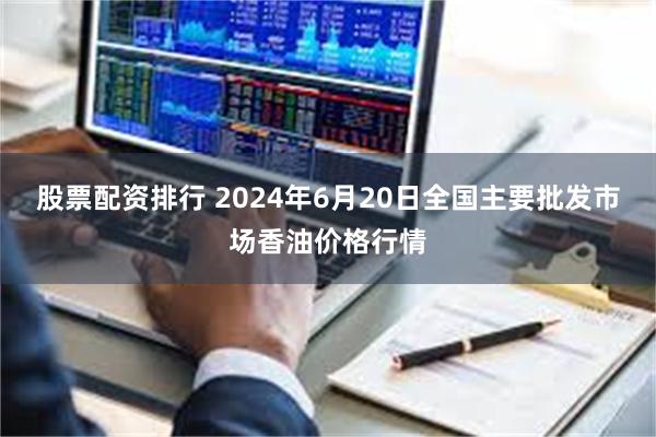 股票配资排行 2024年6月20日全国主要批发市场香油价格行情