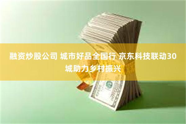融资炒股公司 城市好品全国行 京东科技联动30城助力乡村振兴