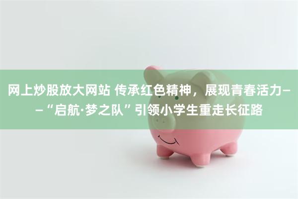 网上炒股放大网站 传承红色精神，展现青春活力——“启航·梦之队”引领小学生重走长征路