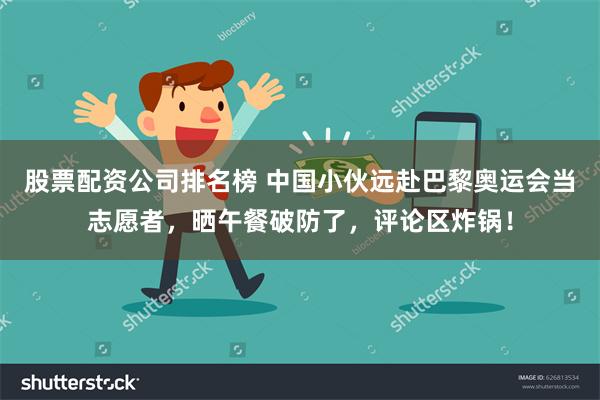 股票配资公司排名榜 中国小伙远赴巴黎奥运会当志愿者，晒午餐破防了，评论区炸锅！
