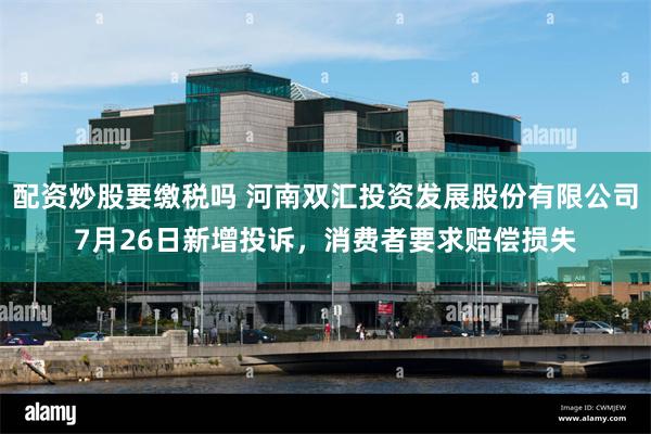 配资炒股要缴税吗 河南双汇投资发展股份有限公司7月26日新增投诉，消费者要求赔偿损失