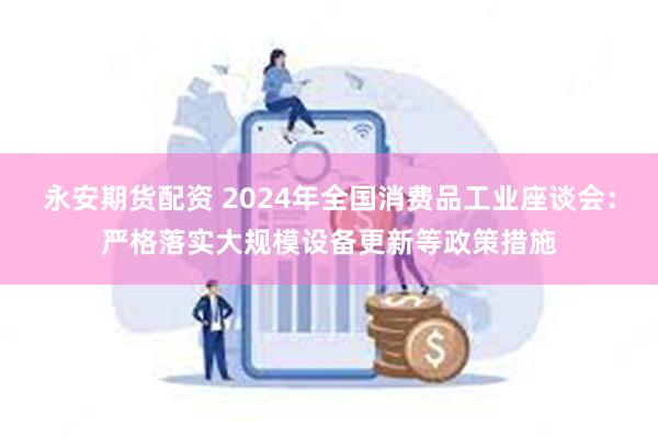永安期货配资 2024年全国消费品工业座谈会：严格落实大规模设备更新等政策措施