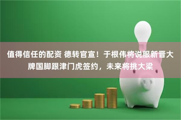值得信任的配资 德转官宣！于根伟将说服新晋大牌国脚跟津门虎签约，未来将挑大梁