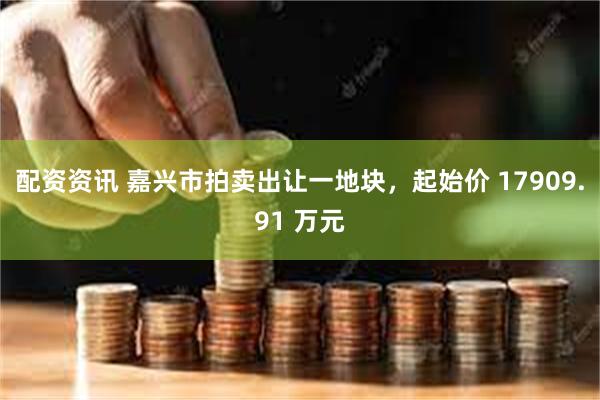 配资资讯 嘉兴市拍卖出让一地块，起始价 17909.91 万元
