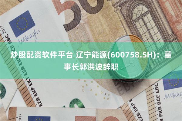 炒股配资软件平台 辽宁能源(600758.SH)：董事长郭洪波辞职