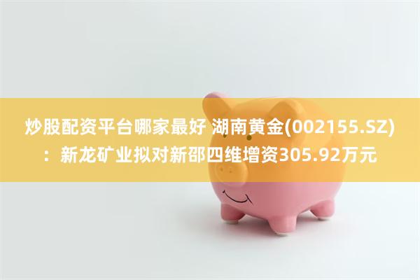 炒股配资平台哪家最好 湖南黄金(002155.SZ)：新龙矿业拟对新邵四维增资305.92万元