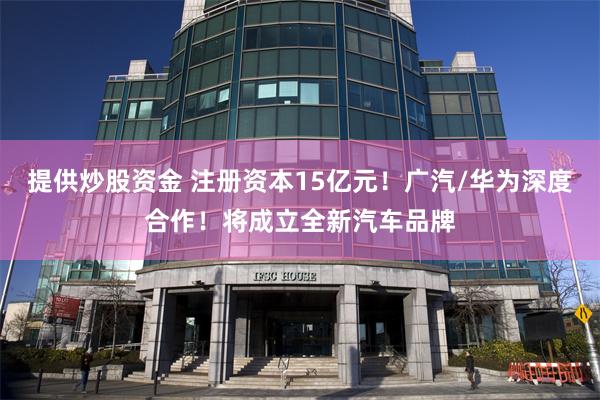 提供炒股资金 注册资本15亿元！广汽/华为深度合作！将成立全新汽车品牌