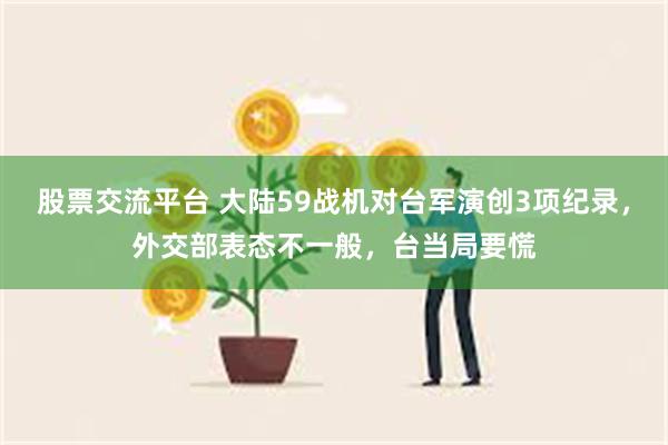 股票交流平台 大陆59战机对台军演创3项纪录，外交部表态不一般，台当局要慌