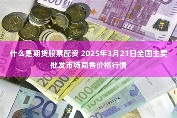 什么是期货股票配资 2025年3月21日全国主要批发市场茴香价格行情