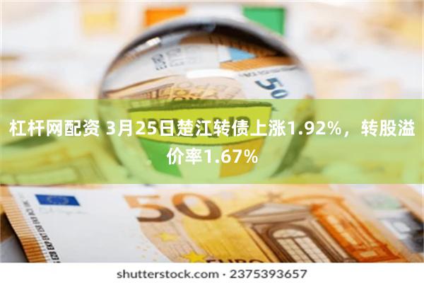 杠杆网配资 3月25日楚江转债上涨1.92%，转股溢价率1.67%