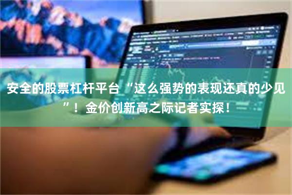 安全的股票杠杆平台 “这么强势的表现还真的少见”！金价创新高之际记者实探！
