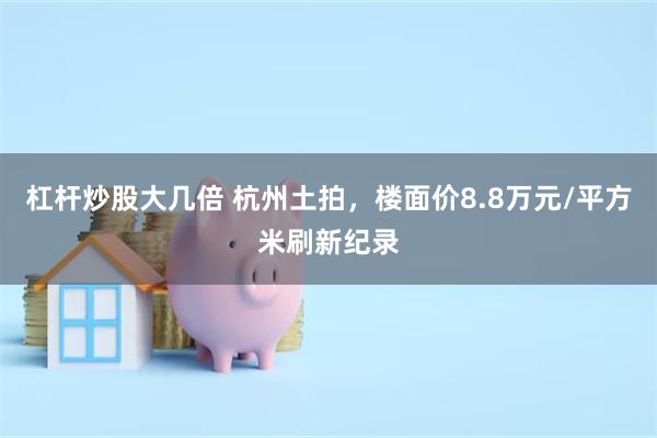 杠杆炒股大几倍 杭州土拍，楼面价8.8万元/平方米刷新纪录