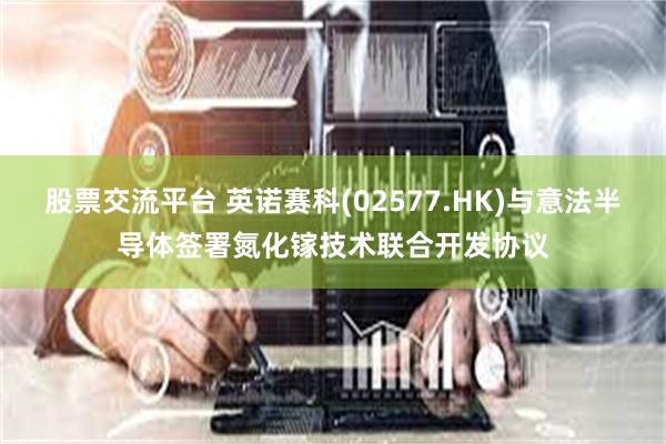股票交流平台 英诺赛科(02577.HK)与意法半导体签署氮化镓技术联合开发协议