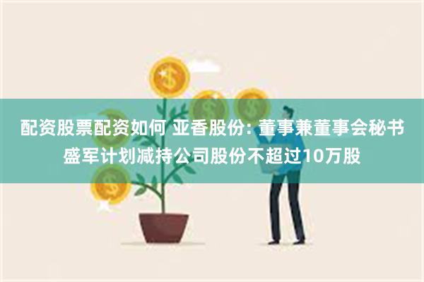 配资股票配资如何 亚香股份: 董事兼董事会秘书盛军计划减持公司股份不超过10万股