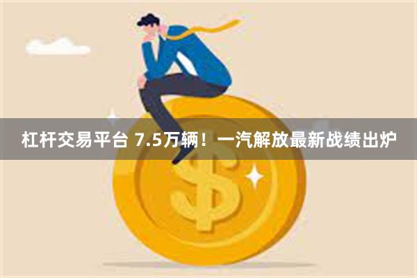 杠杆交易平台 7.5万辆！一汽解放最新战绩出炉
