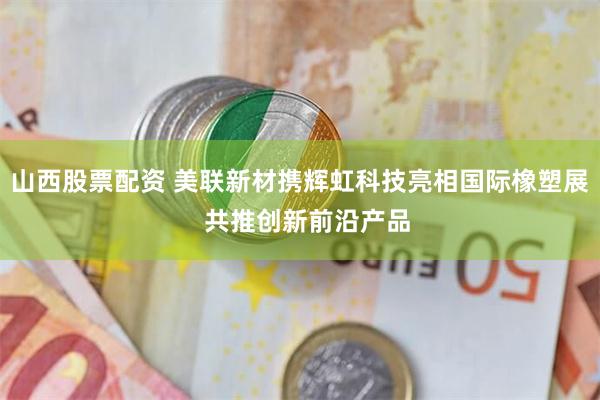 山西股票配资 美联新材携辉虹科技亮相国际橡塑展  共推创新前沿产品