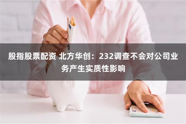 股指股票配资 北方华创：232调查不会对公司业务产生实质性影响