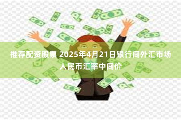 推荐配资股票 2025年4月21日银行间外汇市场人民币汇率中间价