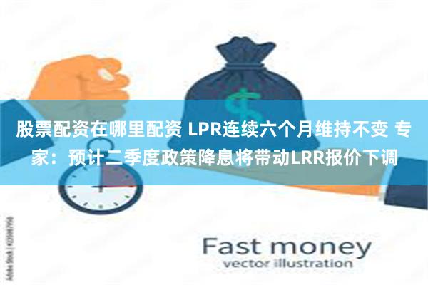 股票配资在哪里配资 LPR连续六个月维持不变 专家：预计二季度政策降息将带动LRR报价下调