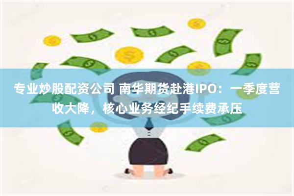 专业炒股配资公司 南华期货赴港IPO：一季度营收大降，核心业务经纪手续费承压