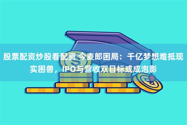 股票配资炒股看配资 今麦郎困局：千亿梦想难抵现实困兽，IPO与营收双目标或成泡影