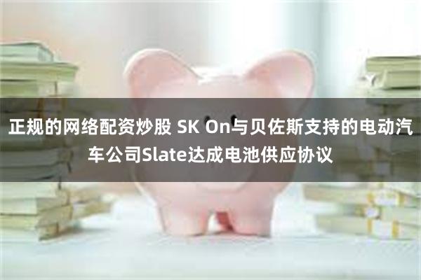 正规的网络配资炒股 SK On与贝佐斯支持的电动汽车公司Slate达成电池供应协议
