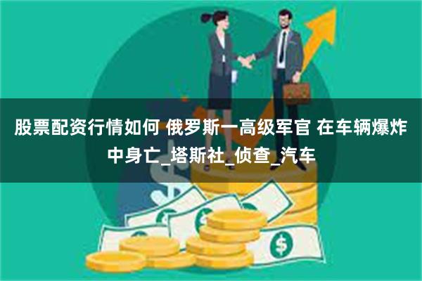 股票配资行情如何 俄罗斯一高级军官 在车辆爆炸中身亡_塔斯社_侦查_汽车