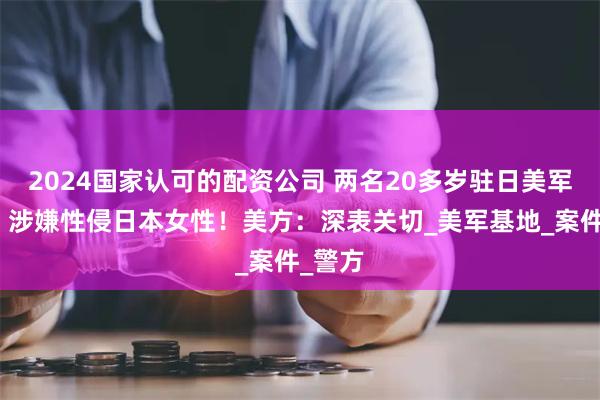 2024国家认可的配资公司 两名20多岁驻日美军士兵，涉嫌性侵日本女性！美方：深表关切_美军基地_案件_警方