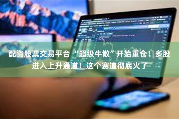 配资股票交易平台 “超级牛散”开始重仓！多股进入上升通道！这个赛道彻底火了