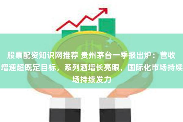 股票配资知识网推荐 贵州茅台一季报出炉：营收利润增速超既定目标，系列酒增长亮眼，国际化市场持续发力