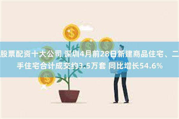 股票配资十大公司 深圳4月前28日新建商品住宅、二手住宅合计成交约3.5万套 同比增长54.6%