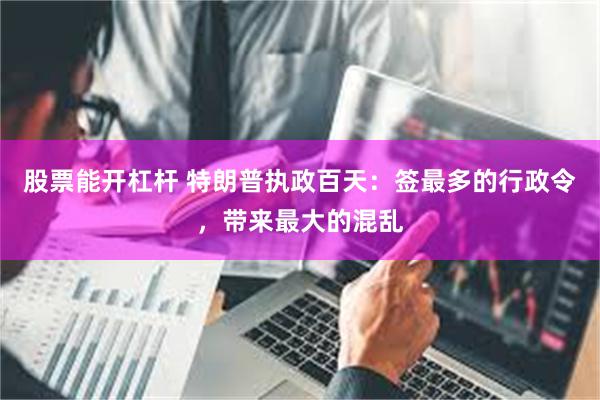 股票能开杠杆 特朗普执政百天：签最多的行政令，带来最大的混乱