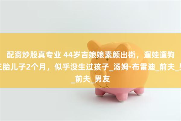 配资炒股真专业 44岁吉娘娘素颜出街，遛娃遛狗，三胎儿子2个月，似乎没生过孩子_汤姆·布雷迪_前夫_男友