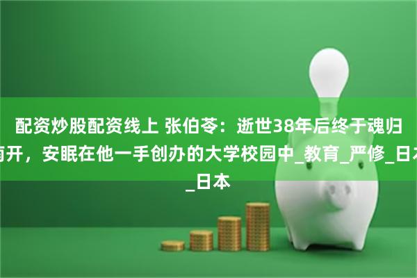 配资炒股配资线上 张伯苓：逝世38年后终于魂归南开，安眠在他一手创办的大学校园中_教育_严修_日本