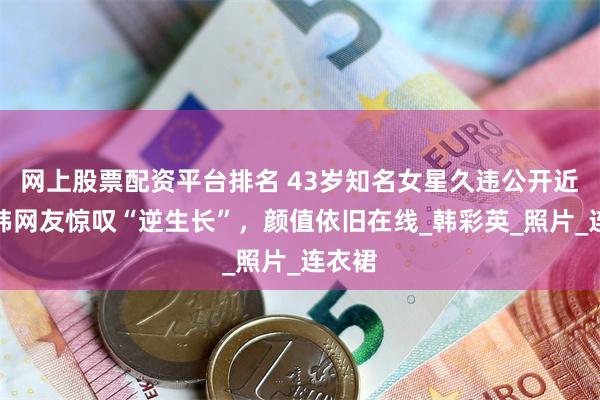 网上股票配资平台排名 43岁知名女星久违公开近况，韩网友惊叹“逆生长”，颜值依旧在线_韩彩英_照片_连衣裙