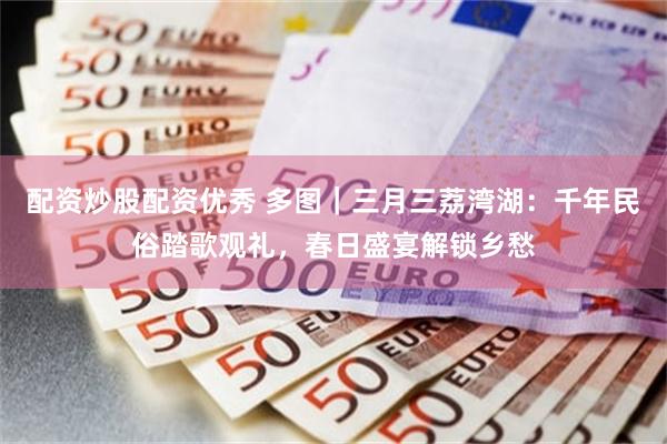 配资炒股配资优秀 多图｜三月三荔湾湖：千年民俗踏歌观礼，春日盛宴解锁乡愁