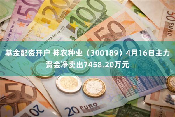 基金配资开户 神农种业（300189）4月16日主力资金净卖出7458.20万元