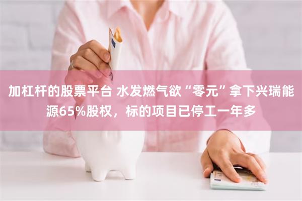 加杠杆的股票平台 水发燃气欲“零元”拿下兴瑞能源65%股权，标的项目已停工一年多