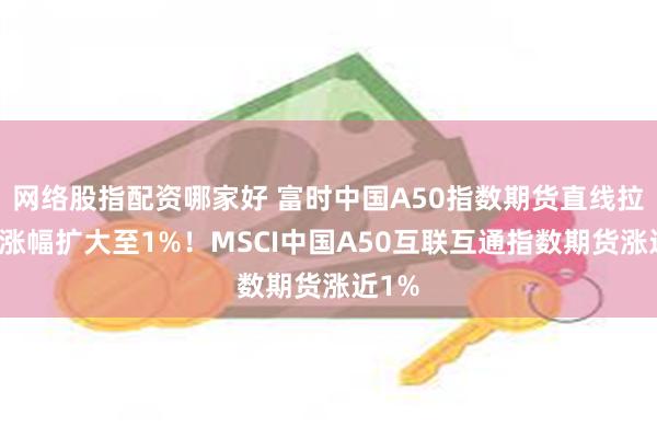 网络股指配资哪家好 富时中国A50指数期货直线拉升，涨幅扩大至1%！MSCI中国A50互联互通指数期货涨近1%