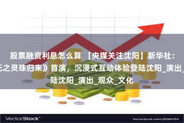 股票融资利息怎么算 【央媒关注沈阳】新华社：京剧《哪吒之灵珠归来》首演，沉浸式互动体验登陆沈阳_演出_观众_文化