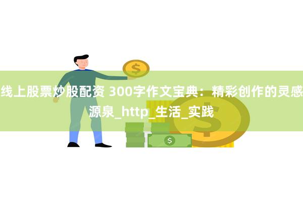 线上股票炒股配资 300字作文宝典：精彩创作的灵感源泉_http_生活_实践