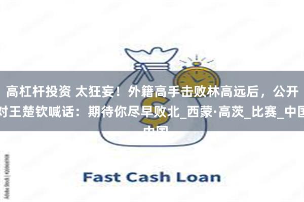 高杠杆投资 太狂妄！外籍高手击败林高远后，公开对王楚钦喊话：期待你尽早败北_西蒙·高茨_比赛_中国