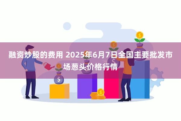 融资炒股的费用 2025年6月7日全国主要批发市场葱头价格行情