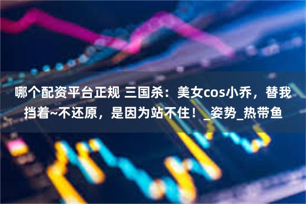 哪个配资平台正规 三国杀：美女cos小乔，替我挡着~不还原，是因为站不住！_姿势_热带鱼