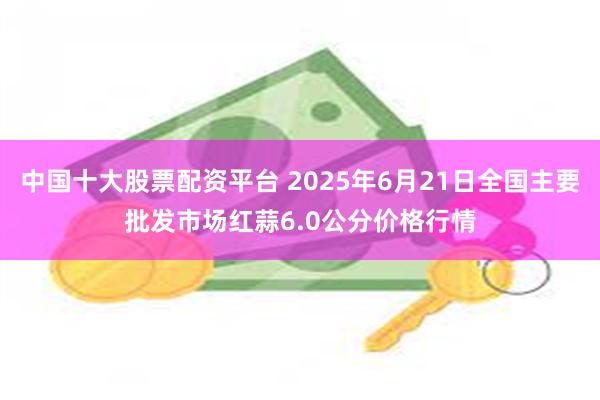 中国十大股票配资平台 2025年6月21日全国主要批发市场红蒜6.0公分价格行情